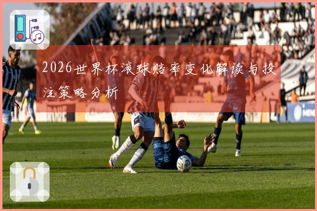 2026世界杯滚球赔率变化解读与投注策略分析